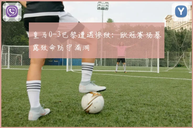 皇马0-3巴黎遭遇惨败：欧冠赛场暴露致命防守漏洞