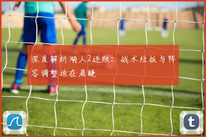 深度解析湖人2连败：战术短板与阵容调整迫在眉睫