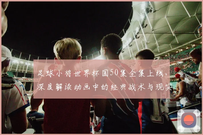 足球小将世界杯国50集全集上线，深度解读动画中的经典战术与现实影响