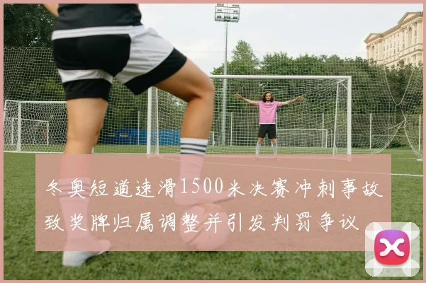 冬奥短道速滑1500米决赛冲刺事故致奖牌归属调整并引发判罚争议