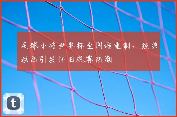足球小将世界杯全国语重制，经典动画引发怀旧观赛热潮