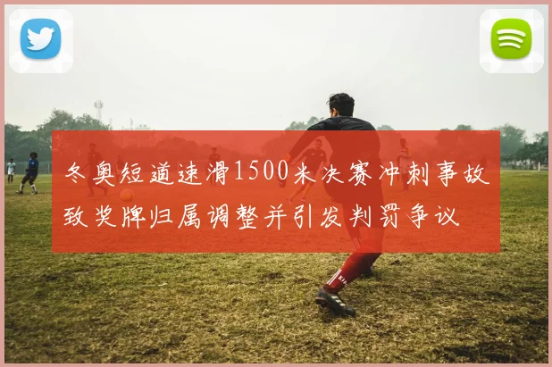冬奥短道速滑1500米决赛冲刺事故致奖牌归属调整并引发判罚争议