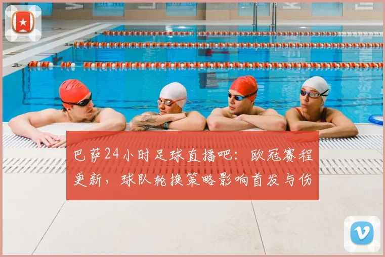 巴萨24小时足球直播吧：欧冠赛程更新，球队轮换策略影响首发与伤停名单