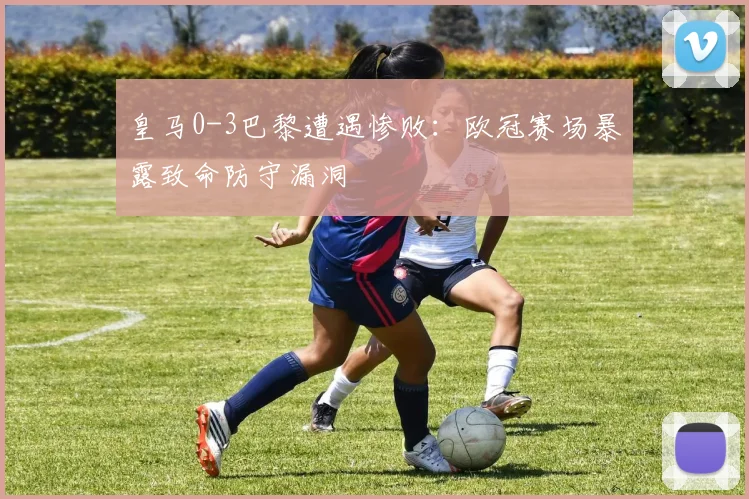 皇马0-3巴黎遭遇惨败：欧冠赛场暴露致命防守漏洞